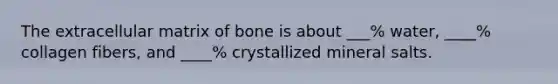 The extracellular matrix of bone is about ___% water, ____% collagen fibers, and ____% crystallized mineral salts.