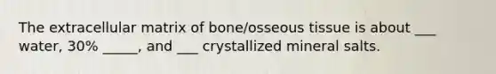 The extracellular matrix of bone/osseous tissue is about ___ water, 30% _____, and ___ crystallized mineral salts.