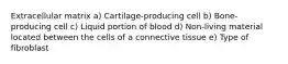 Extracellular matrix a) Cartilage-producing cell b) Bone-producing cell c) Liquid portion of blood d) Non-living material located between the cells of a connective tissue e) Type of fibroblast