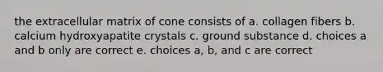 the extracellular matrix of cone consists of a. collagen fibers b. calcium hydroxyapatite crystals c. ground substance d. choices a and b only are correct e. choices a, b, and c are correct