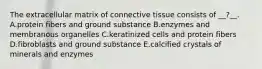 The extracellular matrix of connective tissue consists of __?__. A.protein fibers and ground substance B.enzymes and membranous organelles C.keratinized cells and protein fibers D.fibroblasts and ground substance E.calcified crystals of minerals and enzymes