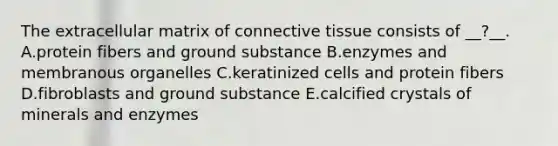 The extracellular matrix of connective tissue consists of __?__. A.protein fibers and ground substance B.enzymes and membranous organelles C.keratinized cells and protein fibers D.fibroblasts and ground substance E.calcified crystals of minerals and enzymes