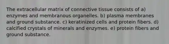 The extracellular matrix of <a href='https://www.questionai.com/knowledge/kYDr0DHyc8-connective-tissue' class='anchor-knowledge'>connective tissue</a> consists of a) enzymes and membranous organelles. b) plasma membranes and ground substance. c) keratinized cells and protein fibers. d) calcified crystals of minerals and enzymes. e) protein fibers and ground substance.