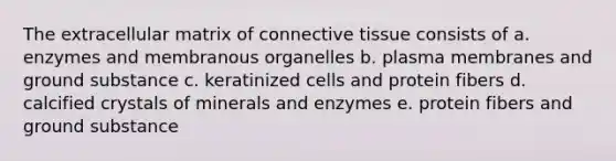 The extracellular matrix of connective tissue consists of a. enzymes and membranous organelles b. plasma membranes and ground substance c. keratinized cells and protein fibers d. calcified crystals of minerals and enzymes e. protein fibers and ground substance