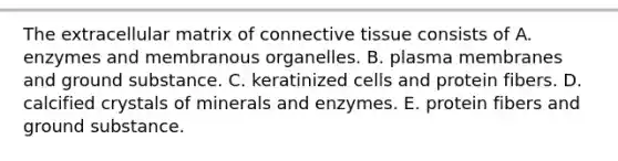 The extracellular matrix of connective tissue consists of A. enzymes and membranous organelles. B. plasma membranes and ground substance. C. keratinized cells and protein fibers. D. calcified crystals of minerals and enzymes. E. protein fibers and ground substance.