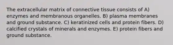 The extracellular matrix of connective tissue consists of A) enzymes and membranous organelles. B) plasma membranes and ground substance. C) keratinized cells and protein fibers. D) calcified crystals of minerals and enzymes. E) protein fibers and ground substance.