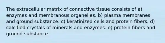 The extracellular matrix of <a href='https://www.questionai.com/knowledge/kYDr0DHyc8-connective-tissue' class='anchor-knowledge'>connective tissue</a> consists of a) enzymes and membranous organelles. b) plasma membranes and ground substance. c) keratinized cells and protein fibers. d) calcified crystals of minerals and enzymes. e) protein fibers and ground substance