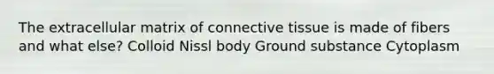 The extracellular matrix of connective tissue is made of fibers and what else? Colloid Nissl body Ground substance Cytoplasm