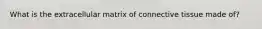 What is the extracellular matrix of connective tissue made of?