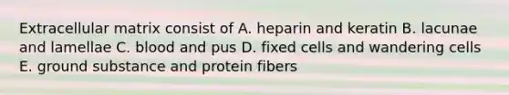 Extracellular matrix consist of A. heparin and keratin B. lacunae and lamellae C. blood and pus D. fixed cells and wandering cells E. ground substance and protein fibers