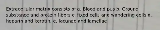 Extracellular matrix consists of a. Blood and pus b. Ground substance and protein fibers c. fixed cells and wandering cells d. heparin and keratin. e. lacunae and lamellae