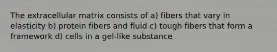 The extracellular matrix consists of a) fibers that vary in elasticity b) protein fibers and fluid c) tough fibers that form a framework d) cells in a gel-like substance