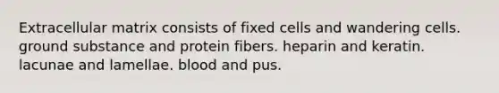 Extracellular matrix consists of fixed cells and wandering cells. ground substance and protein fibers. heparin and keratin. lacunae and lamellae. blood and pus.