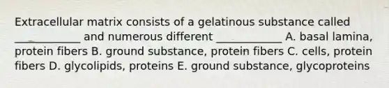 Extracellular matrix consists of a gelatinous substance called ____________ and numerous different ____________ A. basal lamina, protein fibers B. ground substance, protein fibers C. cells, protein fibers D. glycolipids, proteins E. ground substance, glycoproteins