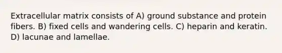 Extracellular matrix consists of A) ground substance and protein fibers. B) fixed cells and wandering cells. C) heparin and keratin. D) lacunae and lamellae.