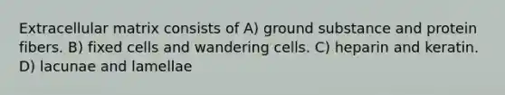 Extracellular matrix consists of A) ground substance and protein fibers. B) fixed cells and wandering cells. C) heparin and keratin. D) lacunae and lamellae