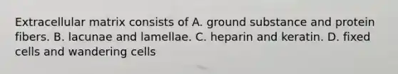 Extracellular matrix consists of A. ground substance and protein fibers. B. lacunae and lamellae. C. heparin and keratin. D. fixed cells and wandering cells