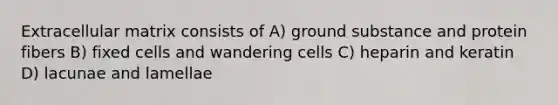 Extracellular matrix consists of A) ground substance and protein fibers B) fixed cells and wandering cells C) heparin and keratin D) lacunae and lamellae