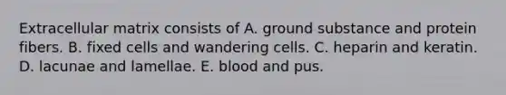 Extracellular matrix consists of A. ground substance and protein fibers. B. fixed cells and wandering cells. C. heparin and keratin. D. lacunae and lamellae. E. blood and pus.