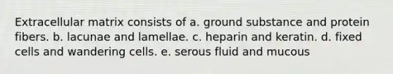 Extracellular matrix consists of a. ground substance and protein fibers. b. lacunae and lamellae. c. heparin and keratin. d. fixed cells and wandering cells. e. serous fluid and mucous