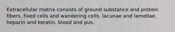 Extracellular matrix consists of ground substance and protein fibers. fixed cells and wandering cells. lacunae and lamellae. heparin and keratin. blood and pus.