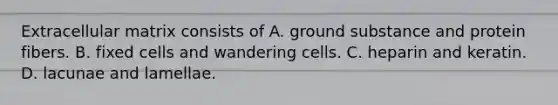 Extracellular matrix consists of A. ground substance and protein fibers. B. fixed cells and wandering cells. C. heparin and keratin. D. lacunae and lamellae.