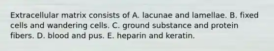 Extracellular matrix consists of A. lacunae and lamellae. B. fixed cells and wandering cells. C. ground substance and protein fibers. D. blood and pus. E. heparin and keratin.