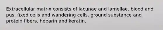 Extracellular matrix consists of lacunae and lamellae. blood and pus. fixed cells and wandering cells. ground substance and protein fibers. heparin and keratin.