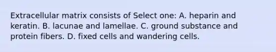 Extracellular matrix consists of Select one: A. heparin and keratin. B. lacunae and lamellae. C. ground substance and protein fibers. D. fixed cells and wandering cells.