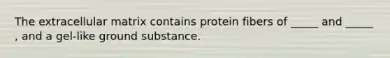 The extracellular matrix contains protein fibers of _____ and _____ , and a gel-like ground substance.