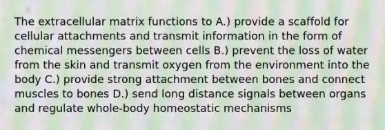 The extracellular matrix functions to A.) provide a scaffold for cellular attachments and transmit information in the form of chemical messengers between cells B.) prevent the loss of water from the skin and transmit oxygen from the environment into the body C.) provide strong attachment between bones and connect muscles to bones D.) send long distance signals between organs and regulate whole-body homeostatic mechanisms