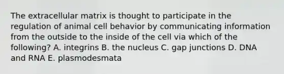 The extracellular matrix is thought to participate in the regulation of animal cell behavior by communicating information from the outside to the inside of the cell via which of the following? A. integrins B. the nucleus C. gap junctions D. DNA and RNA E. plasmodesmata