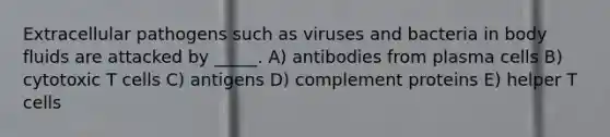 Extracellular pathogens such as viruses and bacteria in body fluids are attacked by _____. A) antibodies from plasma cells B) cytotoxic T cells C) antigens D) complement proteins E) helper T cells