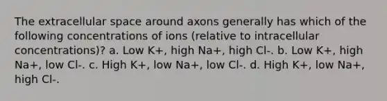 The extracellular space around axons generally has which of the following concentrations of ions (relative to intracellular concentrations)? a. Low K+, high Na+, high Cl-. b. Low K+, high Na+, low Cl-. c. High K+, low Na+, low Cl-. d. High K+, low Na+, high Cl-.