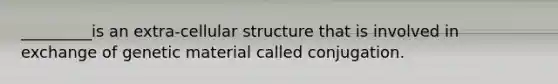 _________is an extra-cellular structure that is involved in exchange of genetic material called conjugation.