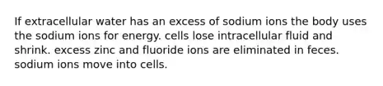 If extracellular water has an excess of sodium ions the body uses the sodium ions for energy. cells lose intracellular fluid and shrink. excess zinc and fluoride ions are eliminated in feces. sodium ions move into cells.