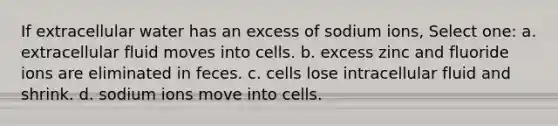 If extracellular water has an excess of sodium ions, Select one: a. extracellular fluid moves into cells. b. excess zinc and fluoride ions are eliminated in feces. c. cells lose intracellular fluid and shrink. d. sodium ions move into cells.