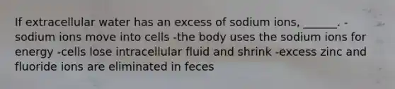 If extracellular water has an excess of sodium ions, ______. -sodium ions move into cells -the body uses the sodium ions for energy -cells lose intracellular fluid and shrink -excess zinc and fluoride ions are eliminated in feces