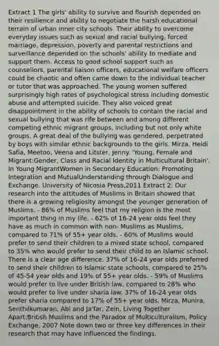 Extract 1 The girls' ability to survive and flourish depended on their resilience and ability to negotiate the harsh educational terrain of urban inner city schools. Their ability to overcome everyday issues such as sexual and racial bullying, forced marriage, depression, poverty and parental restrictions and surveillance depended on the schools' ability to mediate and support them. Access to good school support such as counsellors, parental liaison officers, educational welfare officers could be chaotic and often came down to the individual teacher or tutor that was approached. The young women suffered surprisingly high rates of psychological stress including domestic abuse and attempted suicide. They also voiced great disappointment in the ability of schools to contain the racial and sexual bullying that was rife between and among different competing ethnic migrant groups, including but not only white groups. A great deal of the bullying was gendered, perpetrated by boys with similar ethnic backgrounds to the girls. Mirza, Heidi Safia, Meetoo, Veena and Litster, Jenny. 'Young, Female and Migrant:Gender, Class and Racial Identity in Multicultural Britain'. In Young MigrantWomen in Secondary Education: Promoting Integration and MutualUnderstanding through Dialogue and Exchange. University of Nicosia Press,2011 Extract 2: Our research into the attitudes of Muslims in Britain showed that there is a growing religiosity amongst the younger generation of Muslims. - 86% of Muslims feel that my religion is the most important thing in my life. - 62% of 16-24 year olds feel they have as much in common with non- Muslims as Muslims, compared to 71% of 55+ year olds. - 60% of Muslims would prefer to send their children to a mixed state school, compared to 35% who would prefer to send their child to an Islamic school. There is a clear age difference. 37% of 16-24 year olds preferred to send their children to Islamic state schools, compared to 25% of 45-54 year olds and 19% of 55+ year olds. - 59% of Muslims would prefer to live under British law, compared to 28% who would prefer to live under sharia law. 37% of 16-24 year olds prefer sharia compared to 17% of 55+ year olds. Mirza, Munira, Senthilkumaran, Abi and Ja'far, Zein, Living Together Apart:British Muslims and the Paradox of Multiculturalism, Policy Exchange, 2007 Note down two or three key differences in their research that may have influenced the findings.