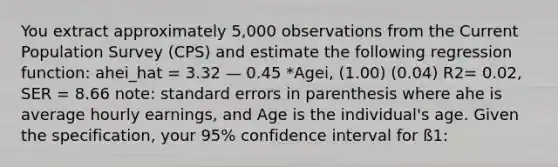 You extract approximately 5,000 observations from the Current Population Survey (CPS) and estimate the following regression function: ahei_hat = 3.32 — 0.45 *Agei, (1.00) (0.04) R2= 0.02, SER = 8.66 note: standard errors in parenthesis where ahe is average hourly earnings, and Age is the individual's age. Given the specification, your 95% confidence interval for ß1: