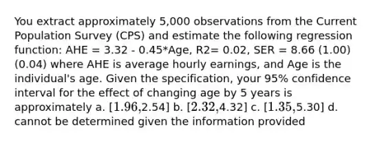 You extract approximately 5,000 observations from the Current Population Survey (CPS) and estimate the following regression function: AHE = 3.32 - 0.45*Age, R2= 0.02, SER = 8.66 (1.00) (0.04) where AHE is average hourly earnings, and Age is the individual's age. Given the specification, your 95% confidence interval for the effect of changing age by 5 years is approximately a. [1.96,2.54] b. [2.32,4.32] c. [1.35,5.30] d. cannot be determined given the information provided