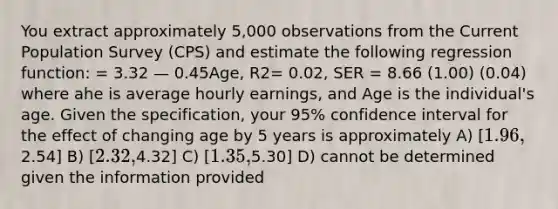 You extract approximately 5,000 observations from the Current Population Survey (CPS) and estimate the following regression function: = 3.32 — 0.45Age, R2= 0.02, SER = 8.66 (1.00) (0.04) where ahe is average hourly earnings, and Age is the individual's age. Given the specification, your 95% confidence interval for the effect of changing age by 5 years is approximately A) [1.96,2.54] B) [2.32,4.32] C) [1.35,5.30] D) cannot be determined given the information provided