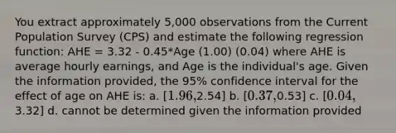 You extract approximately 5,000 observations from the Current Population Survey (CPS) and estimate the following regression function: AHE = 3.32 - 0.45*Age (1.00) (0.04) where AHE is average hourly earnings, and Age is the individual's age. Given the information provided, the 95% confidence interval for the effect of age on AHE is: a. [1.96,2.54] b. [0.37,0.53] c. [0.04,3.32] d. cannot be determined given the information provided