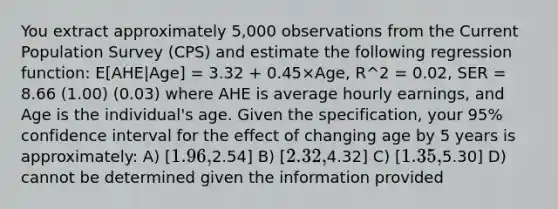 You extract approximately 5,000 observations from the Current Population Survey (CPS) and estimate the following regression function: E[AHE|Age] = 3.32 + 0.45×Age, R^2 = 0.02, SER = 8.66 (1.00) (0.03) where AHE is average hourly earnings, and Age is the individual's age. Given the specification, your 95% confidence interval for the effect of changing age by 5 years is approximately: A) [1.96,2.54] B) [2.32,4.32] C) [1.35,5.30] D) cannot be determined given the information provided