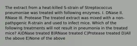 The extract from a heat-killed S-strain of Streptococcus pneumoniae was treated with following enzymes. I. DNase II. RNase III. Protease The treated extract was mixed with a non-pathpgenic R-strain and used to infect mice. Which of the following treatments will not result in pneumonia in the treated mice? A)DNase treated B)RNase treated C)Protease treated D)All the above E)None of the above