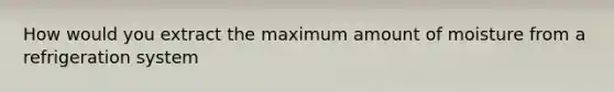 How would you extract the maximum amount of moisture from a refrigeration system