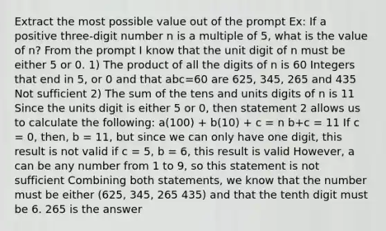 Extract the most possible value out of the prompt Ex: If a positive three-digit number n is a multiple of 5, what is the value of n? From the prompt I know that the unit digit of n must be either 5 or 0. 1) The product of all the digits of n is 60 Integers that end in 5, or 0 and that abc=60 are 625, 345, 265 and 435 Not sufficient 2) The sum of the tens and units digits of n is 11 Since the units digit is either 5 or 0, then statement 2 allows us to calculate the following: a(100) + b(10) + c = n b+c = 11 If c = 0, then, b = 11, but since we can only have one digit, this result is not valid if c = 5, b = 6, this result is valid However, a can be any number from 1 to 9, so this statement is not sufficient Combining both statements, we know that the number must be either (625, 345, 265 435) and that the tenth digit must be 6. 265 is the answer