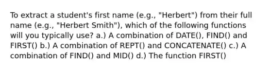 To extract a student's first name (e.g., "Herbert") from their full name (e.g., "Herbert Smith"), which of the following functions will you typically use? a.) A combination of DATE(), FIND() and FIRST() b.) A combination of REPT() and CONCATENATE() c.) A combination of FIND() and MID() d.) The function FIRST()