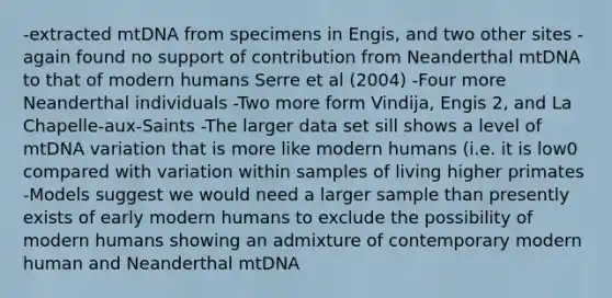 -extracted mtDNA from specimens in Engis, and two other sites -again found no support of contribution from Neanderthal mtDNA to that of modern humans Serre et al (2004) -Four more Neanderthal individuals -Two more form Vindija, Engis 2, and La Chapelle-aux-Saints -The larger data set sill shows a level of mtDNA variation that is more like modern humans (i.e. it is low0 compared with variation within samples of living higher primates -Models suggest we would need a larger sample than presently exists of early modern humans to exclude the possibility of modern humans showing an admixture of contemporary modern human and Neanderthal mtDNA