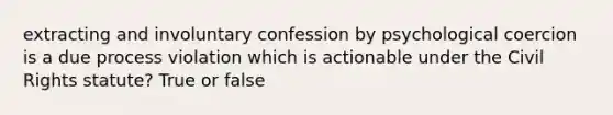 extracting and involuntary confession by psychological coercion is a due process violation which is actionable under the Civil Rights statute? True or false